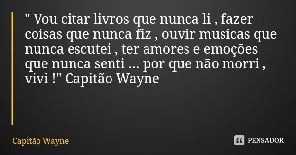 " Vou citar livros que nunca li , fazer coisas que nunca fiz , ouvir musicas que nunca escutei , ter amores e emoções que nunca senti ... por que não morri... Frase de Capitão Wayne.