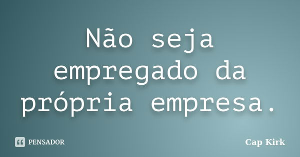 Não seja empregado da própria empresa.... Frase de Cap Kirk.