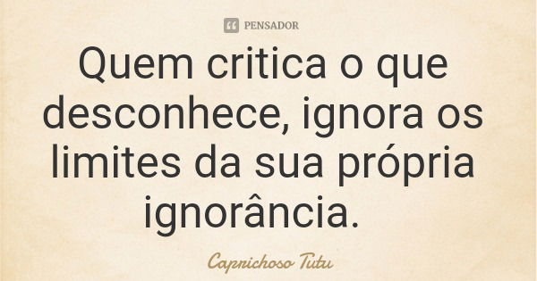 Quem critica o que desconhece, ignora os limites da sua própria ignorância.... Frase de Caprichoso Tutu.
