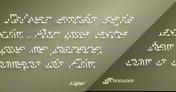 Talvez então seja assim..Por que este bem que me parece, com o começo do Fim.... Frase de Capsi.