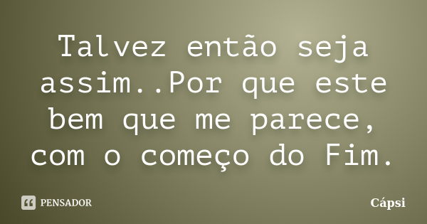 Talvez então seja assim..Por que este bem que me parece, com o começo do Fim.... Frase de Capsi.