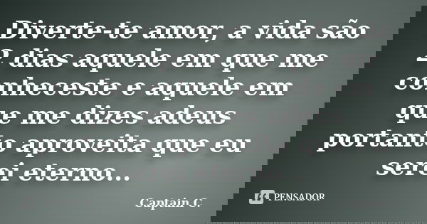 Diverte-te amor, a vida são 2 dias aquele em que me conheceste e aquele em que me dizes adeus portanto aproveita que eu serei eterno...... Frase de Captain C..