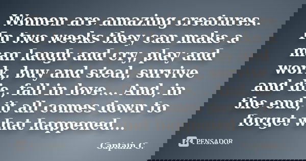 Women are amazing creatures. In two weeks they can make a man laugh and cry, play and work, buy and steal, survive and die, fall in love... And, in the end, it ... Frase de Captain C..