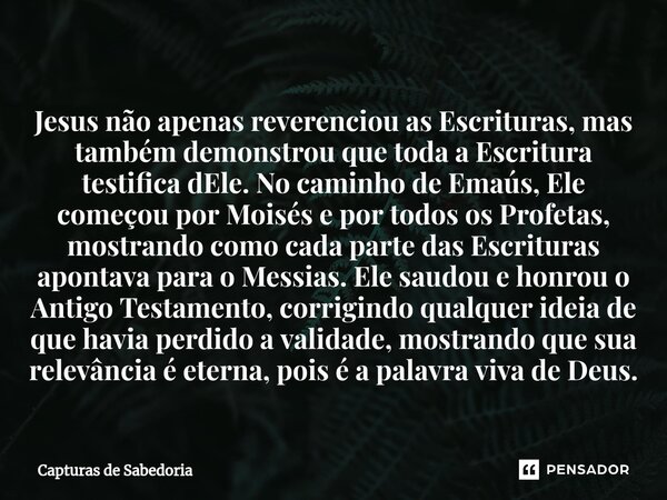 Jesus não apenas reverenciou as Escrituras, mas também demonstrou que toda a Escritura testifica dEle. No caminho de Emaús, Ele começou por Moisés e por todos o... Frase de Capturas de Sabedoria.