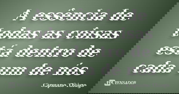 A essência de todas as coisas está dentro de cada um de nós... Frase de Capuano Thiago.