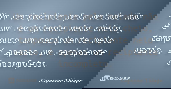 Um recipiente pela metade não é um recipiente meio cheio, tampouco um recipiente meio vazio, é apenas um recipiente incompleto.... Frase de Capuano Thiago.