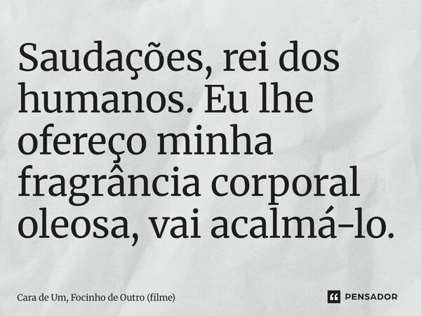 ⁠Saudações, rei dos humanos. Eu lhe ofereço minha fragrância corporal oleosa, vai acalmá-lo.... Frase de Cara de Um, Focinho de Outro (filme).