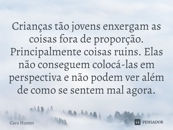 ⁠Crianças tão jovens enxergam as coisas fora de proporção. Principalmente coisas ruins. Elas não conseguem colocá-las em perspectiva e não podem ver além de com... Frase de Cara Hunter.
