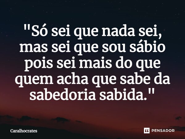 "Só sei que nada sei, mas sei que sou sábio pois sei mais do que quem acha que sabe da sabedoria sabida."⁠... Frase de Caralhocrates.