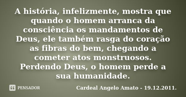 A história, infelizmente, mostra que quando o homem arranca da consciência os mandamentos de Deus, ele também rasga do coração as fibras do bem, chegando a come... Frase de Cardeal Angelo Amato - 19.12.2011..