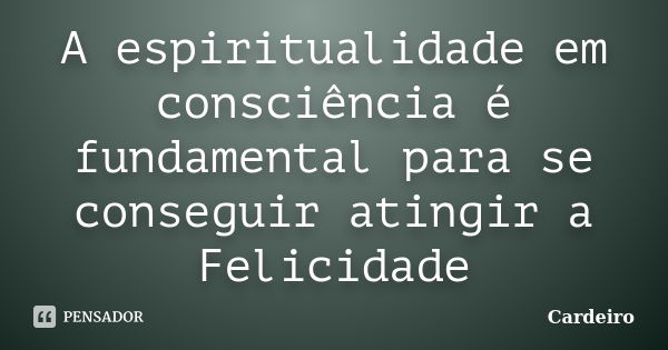 A espiritualidade em consciência é fundamental para se conseguir atingir a Felicidade... Frase de Cardeiro.