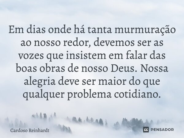 ⁠Em dias onde há tanta murmuração ao nosso redor, devemos ser as vozes que insistem em falar das boas obras de nosso Deus. Nossa alegria deve ser maior do que q... Frase de Cardoso Reinhardt.