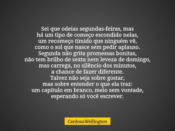 Sei que odeias segundas-feiras, mas há um tipo de começo escondido nelas, um recomeço tímido que ninguém vê, como o sol que nasce sem pedir aplauso. Segunda não... Frase de Cardoso.Wellington.