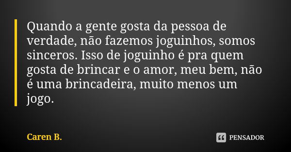 Quando a gente gosta da pessoa de verdade, não fazemos joguinhos, somos sinceros. Isso de joguinho é pra quem gosta de brincar e o amor, meu bem, não é uma brin... Frase de Caren B..