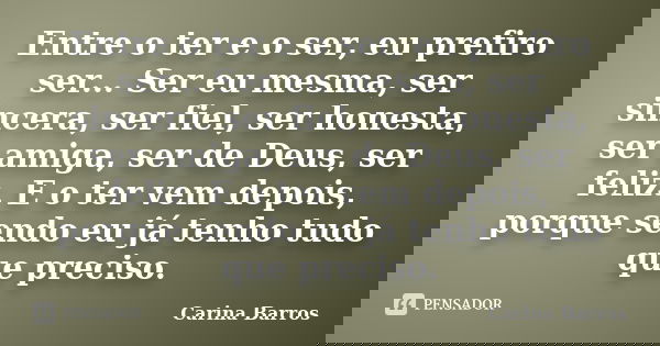 Entre o ter e o ser, eu prefiro ser... Ser eu mesma, ser sincera, ser fiel, ser honesta, ser amiga, ser de Deus, ser feliz. E o ter vem depois, porque sendo eu ... Frase de Carina Barros.