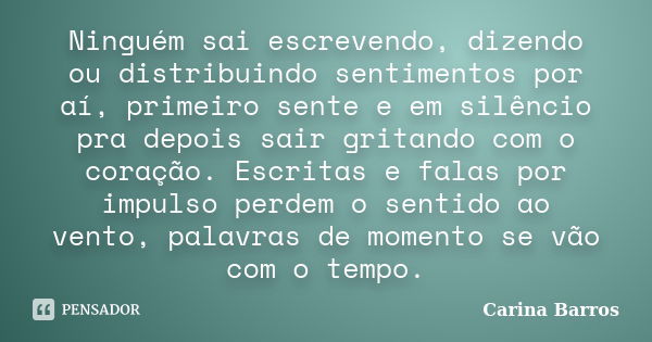 Ninguém sai escrevendo, dizendo ou distribuindo sentimentos por aí, primeiro sente e em silêncio pra depois sair gritando com o coração. Escritas e falas por im... Frase de Carina Barros.