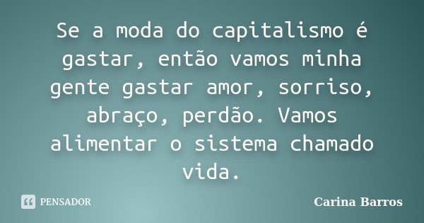 Se a moda do capitalismo é gastar, então vamos minha gente gastar amor, sorriso, abraço, perdão. Vamos alimentar o sistema chamado vida.... Frase de Carina Barros.