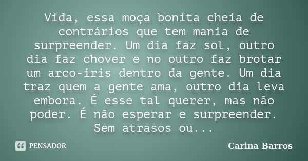 Vida, essa moça bonita cheia de contrários que tem mania de surpreender. Um dia faz sol, outro dia faz chover e no outro faz brotar um arco-íris dentro da gente... Frase de Carina Barros.