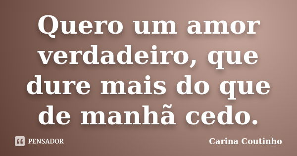 Quero um amor verdadeiro, que dure mais do que de manhã cedo.... Frase de Carina Coutinho.