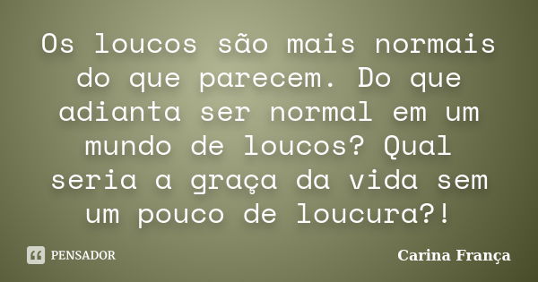 Os loucos são mais normais do que parecem. Do que adianta ser normal em um mundo de loucos? Qual seria a graça da vida sem um pouco de loucura?!... Frase de Carina França.