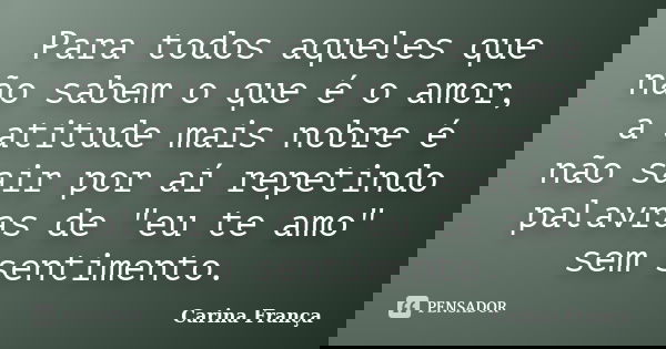 Para todos aqueles que não sabem o que é o amor, a atitude mais nobre é não sair por aí repetindo palavras de "eu te amo" sem sentimento.... Frase de Carina França.