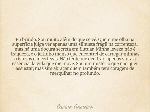 Eu brindo. Sou muito além do que se vê. Quem me olha na superfície julga ver apenas uma silhueta frágil na correnteza, mas há uma doçura secreta em flutuar. Min... Frase de Carina Gameiro.