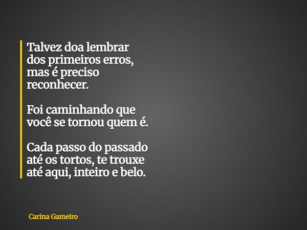 Talvez doa lembrar dos primeiros erros, mas é preciso reconhecer. Foi caminhando que você se tornou quem é. Cada passo do passado até os tortos, te trouxe até a... Frase de Carina Gameiro.