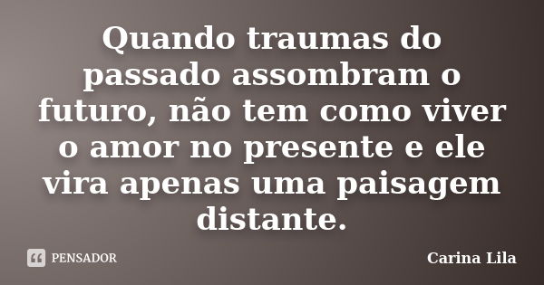 Quando traumas do passado assombram o futuro, não tem como viver o amor no presente e ele vira apenas uma paisagem distante.... Frase de Carina Lila.