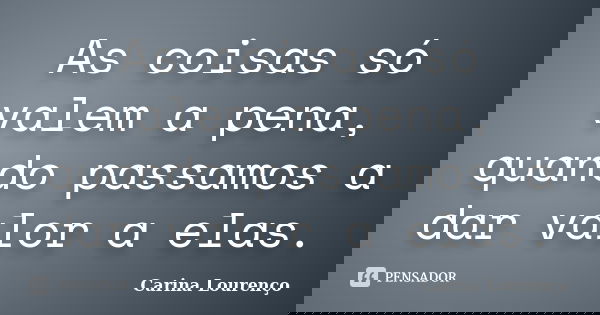 As coisas só valem a pena, quando passamos a dar valor a elas.... Frase de Carina Lourenço.