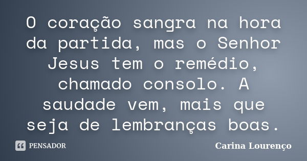 O coração sangra na hora da partida, mas o Senhor Jesus tem o remédio, chamado consolo. A saudade vem, mais que seja de lembranças boas.... Frase de Carina Lourenço.