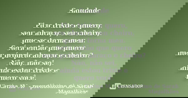 Saudade Fico triste e quero, seu abraço, seu cheiro, que se torna meu. Será então que quero meu próprio abraço e cheiro? Não, não sei, ainda estou triste e quer... Frase de Carina M. - pseudônimo de Sarah Magalhães.