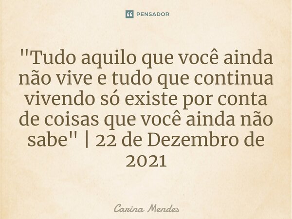 "⁠Tudo aquilo que você ainda não vive e tudo que continua vivendo só existe por conta de coisas que você ainda não sabe" | 22 de Dezembro de 2021... Frase de Carina Mendes.