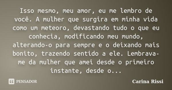 Isso mesmo, meu amor, eu me lembro de você. A mulher que surgira em minha vida como um meteoro, devastando tudo o que eu conhecia, modificando meu mundo, altera... Frase de Carina Rissi.