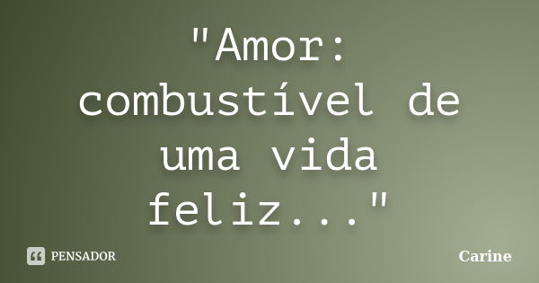 "Amor: combustível de uma vida feliz..."... Frase de Carine.