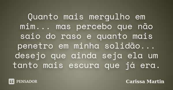 Quanto mais mergulho em mim... mas percebo que não saio do raso e quanto mais penetro em minha solidão... desejo que ainda seja ela um tanto mais escura que já ... Frase de Carissa Martin.