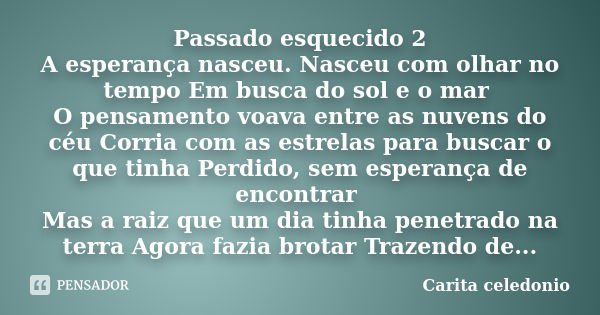 Passado esquecido 2 A esperança nasceu. Nasceu com olhar no tempo Em busca do sol e o mar O pensamento voava entre as nuvens do céu Corria com as estrelas para ... Frase de Carita Celedonio.