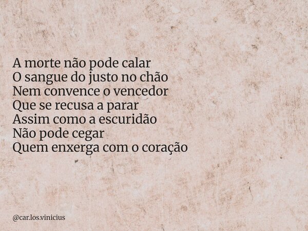 A morte não pode calar O sangue do justo no chão Nem convence o vencedor Que se recusa a parar Assim como a escuridão Não pode cegar Quem enxerga com o coração... Frase de car.los.vinicius.