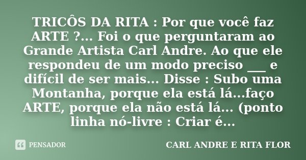 TRICÔS DA RITA : Por que você faz ARTE ?... Foi o que perguntaram ao Grande Artista Carl Andre. Ao que ele respondeu de um modo preciso ___ e difícil de ser mai... Frase de CARL ANDRE E RITA FLOR.