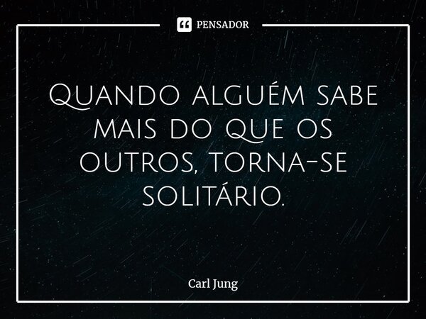 Quando alguém sabe mais do que os outros, torna-se solitário.... Frase de Carl Jung.