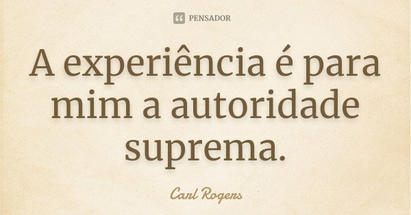 A experiência é para mim a autoridade suprema.... Frase de Carl Rogers.
