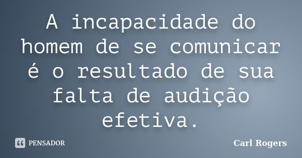 A incapacidade do homem de se comunicar é o resultado de sua falta de audição efetiva.... Frase de Carl Rogers.