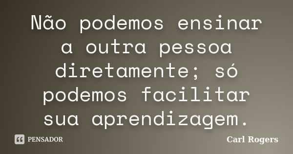 Não podemos ensinar a outra pessoa diretamente; só podemos facilitar sua aprendizagem.... Frase de Carl Rogers.