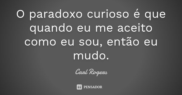 O paradoxo curioso é que quando eu me aceito como eu sou, então eu mudo.... Frase de Carl Rogers.