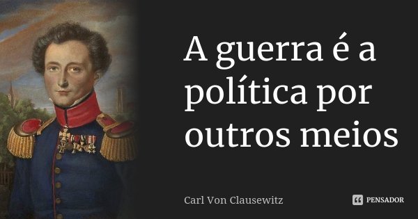 A guerra é a política por outros meios... Frase de Carl von Clausewitz.