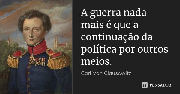 A guerra nada mais é que a continuação da política por outros meios.... Frase de Carl Von Clausewitz.