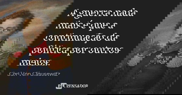 A guerra nada mais é que a continuação da política por outros meios.... Frase de Carl Von Clausewitz.