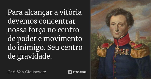 Para alcançar a vitória devemos concentrar nossa força no centro de poder e movimento do inimigo. Seu centro de gravidade.... Frase de Carl Von Clausewitz.