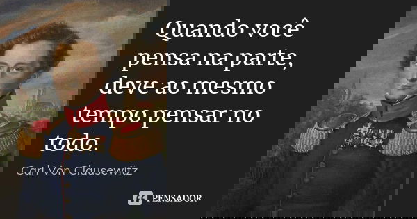 Quando você pensa na parte, deve ao mesmo tempo pensar no todo.... Frase de Carl Von Clausewitz.