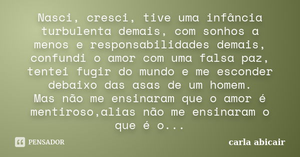 Nasci, cresci, tive uma infância turbulenta demais, com sonhos a menos e responsabilidades demais, confundi o amor com uma falsa paz, tentei fugir do mundo e me... Frase de carla abicair.