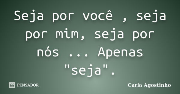 Seja por você , seja por mim, seja por nós ... Apenas "seja".... Frase de Carla Agostinho.